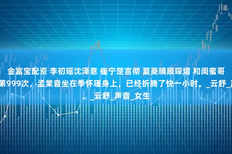 金富宝配资 李初瑶沈泽意 崔宁楚言彻 夏菱晴顾琛熠 和闺蜜哥哥同房的第999次，孟棠音坐在季怀瑾身上，已经折腾了快一小时。_云舒_声音_女生
