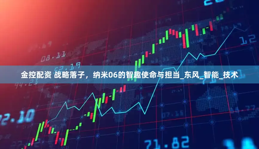 金控配资 战略落子，纳米06的智趣使命与担当_东风_智能_技术