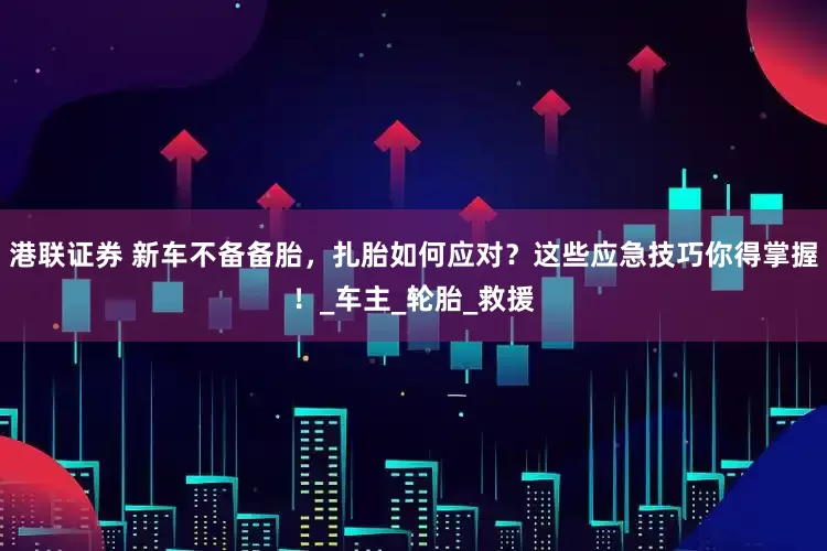 港联证券 新车不备备胎，扎胎如何应对？这些应急技巧你得掌握！_车主_轮胎_救援