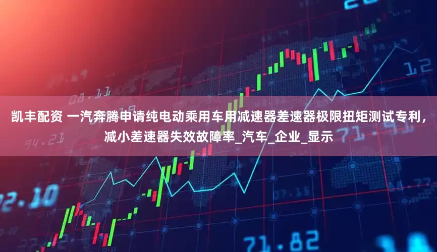 凯丰配资 一汽奔腾申请纯电动乘用车用减速器差速器极限扭矩测试专利，减小差速器失效故障率_汽车_企业_显示