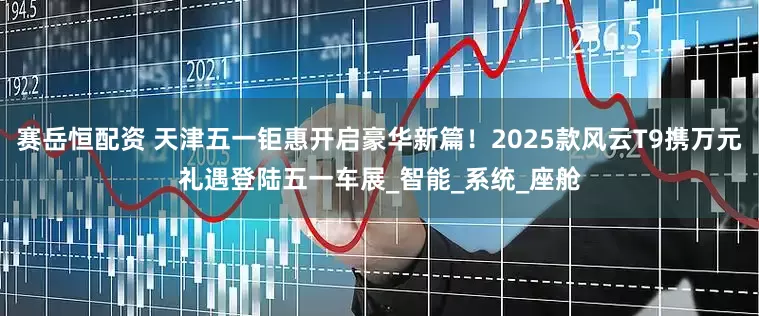 赛岳恒配资 天津五一钜惠开启豪华新篇！2025款风云T9携万元礼遇登陆五一车展_智能_系统_座舱