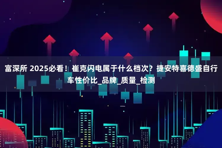 富深所 2025必看！崔克闪电属于什么档次？捷安特喜德盛自行车性价比_品牌_质量_检测
