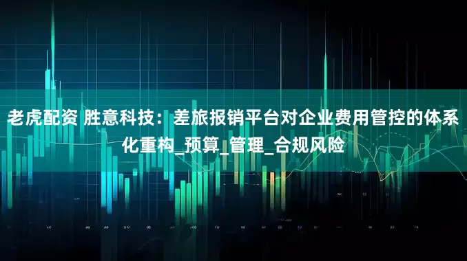 老虎配资 胜意科技：差旅报销平台对企业费用管控的体系化重构_预算_管理_合规风险