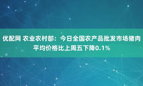 优配网 农业农村部：今日全国农产品批发市场猪肉平均价格比上周五下降0.1%