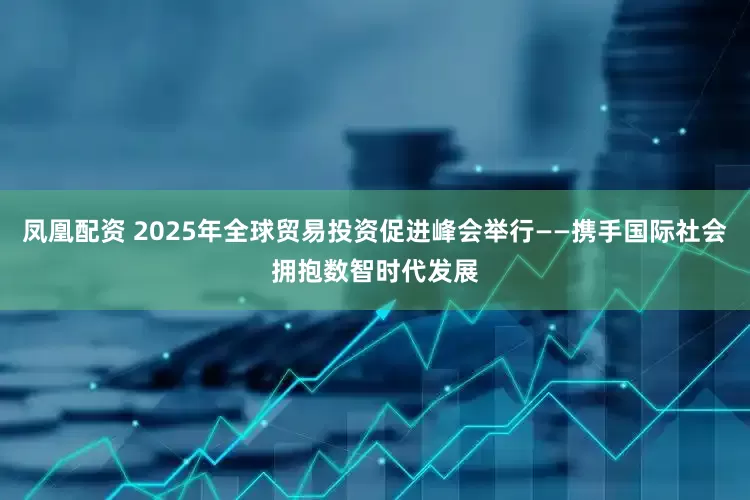 凤凰配资 2025年全球贸易投资促进峰会举行——携手国际社会拥抱数智时代发展