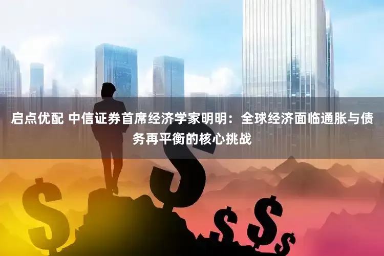 启点优配 中信证券首席经济学家明明：全球经济面临通胀与债务再平衡的核心挑战