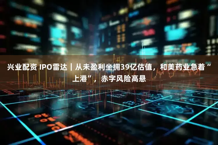 兴业配资 IPO雷达｜从未盈利坐拥39亿估值，和美药业急着“上港”，赤字风险高悬