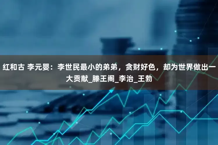 红和古 李元婴：李世民最小的弟弟，贪财好色，却为世界做出一大贡献_滕王阁_李治_王勃