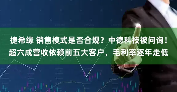 捷希缘 销售模式是否合规？中德科技被问询！超六成营收依赖前五大客户，毛利率逐年走低