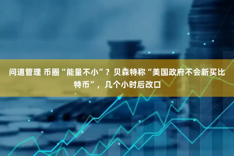 问道管理 币圈“能量不小”？贝森特称“美国政府不会新买比特币”，几个小时后改口