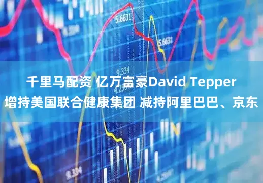 千里马配资 亿万富豪David Tepper增持美国联合健康集团 减持阿里巴巴、京东