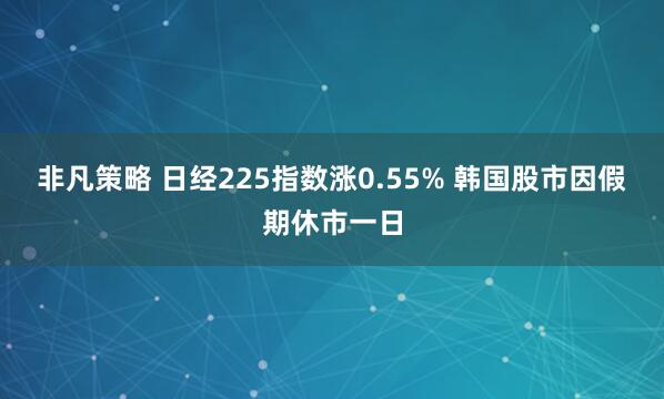 非凡策略 日经225指数涨0.55% 韩国股市因假期休市一日