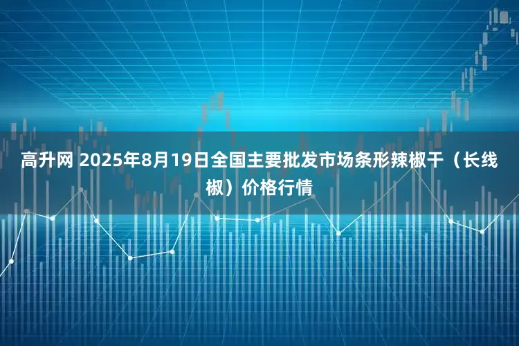 高升网 2025年8月19日全国主要批发市场条形辣椒干（长线椒）价格行情