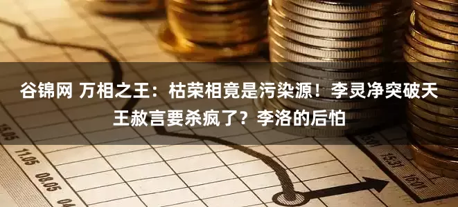 谷锦网 万相之王：枯荣相竟是污染源！李灵净突破天王赦言要杀疯了？李洛的后怕